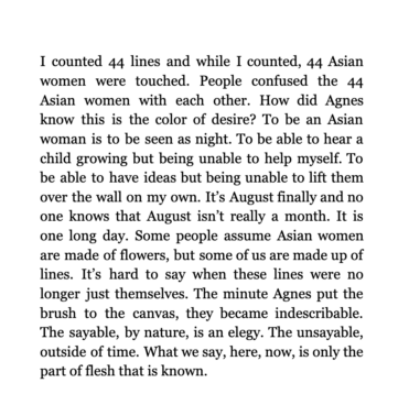 I counted 44 lines and while I counted, 44 Asian women were touched. People confused the 44 Asian women with each other. How did Agnes know this is the color of desire? To be an Asian woman is to be seen as night. To be able to hear a child growing but being unable to help myself. To be able to have ideas but being unable to lift them over the wall on my own. It’s August finally and no one knows that August isn’t really a month. It is one long day. Some people assume Asian women are made of flowers, but some of us are made up of lines. It’s hard to say when these lines were no longer just themselves. The minute Agnes put the brush to the canvas, they became indescribable. The sayable, by nature, is an elegy. The unsayable, outside of time. What we say, here, now, is only the part of flesh that is known.